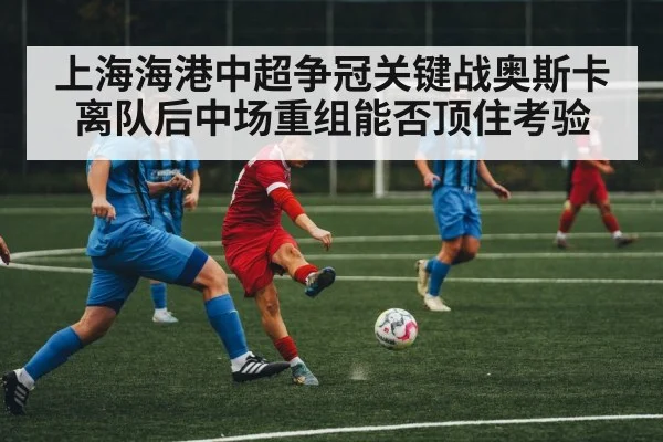 上海海港中超争冠关键战奥斯卡离队后中场重组能否顶住考验